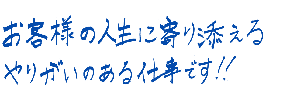 お客様の人生に寄り添えるやりがいのある仕事です！！